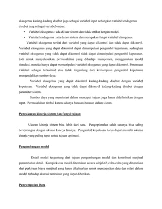 eksogenus kadang-kadang disebut juga sebagai variabel input sedangkan variabel endogenus
disebut juag sebagai variabel output.
• Variabel eksogenus : ada di luar sistem dan tidak terikat dengan model.
• Variabel endogenus : ada dalam sistem dan merupakan fungsi variabel eksogenus.
Variabel eksogenus terdiri dari variabel yang dapat dikontrol dan tidak dapat dikontrol.
Variabel eksogenus yang dapat dikontrol dapat dimanipulasi pengambil keputusan, sedangkan
variabel eksogenus yang tidak dapat dikontrol tidak dapat dimanipulasi pengambil keputusan.
Jadi untuk menyelesaikan permasalahan yang dihadapi manajemen, menggunakan model
simulasi, mereka hanya dapat memanipulasi variabel eksogenus yang dapat dikontrol. Penentuan
variabel sebagai terkontrol atau tidak tergantung dari kemampuan pengambil keputusan
mengendalikan sumber daya.
Variabel eksogenus yang dapat dikontrol kadang-kadang disebut dengan variabel
keputusan. Variabel eksogenus yang tidak dapat dikontrol kadang-kadang disebut dengan
parameter sistem.
Sumber daya yang membatasi dalam mencapai tujuan juga harus didefinisikan dengan
tepat. Permasalahan timbul karena adanya batasan-batasan dalam sistem.
Pengukuran kinerja sistem dan fungsi tujuan
Ukuran kinerja sistem bisa lebih dari satu. Pengoptimalan salah satunya bisa saling
bertentangan dengan ukuran kinerja lainnya. Pengambil keputusan harus dapat memilih ukuran
kinerja yang paling tepat untuk tujuan optimasi.
Pengembangan model
Detail model tergantung dari tujuan pengembangan model dan kontribusi marjinal
penambahan detail. Kompleksitas model ditentukan secara subjektif, coba-coba yang diturunkan
dari perkiraan biaya marjinal yang harus dikeluurkan untuk mendapatkan data dan relasi dalam
model terhadap akurasi tambahan yang dapat diberikan.
Pengumpulan Data
 