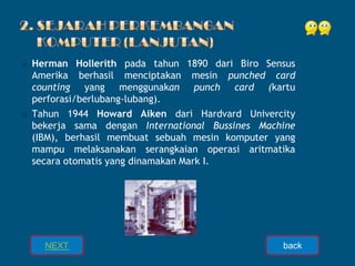 ⦿ Herman Hollerith pada tahun 1890 dari Biro Sensus
Amerika berhasil menciptakan mesin punched card
counting yang menggunakan punch card (kartu
perforasi/berlubang-lubang).
⦿ Tahun 1944 Howard Aiken dari Hardvard Univercity
bekerja sama dengan International Bussines Machine
(IBM), berhasil membuat sebuah mesin komputer yang
mampu melaksanakan serangkaian operasi aritmatika
secara otomatis yang dinamakan Mark I.
NEXT back
 