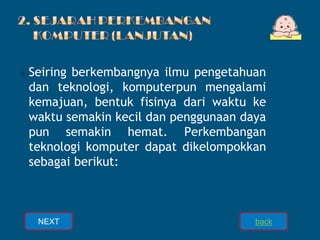 ⦿Seiring berkembangnya ilmu pengetahuan
dan teknologi, komputerpun mengalami
kemajuan, bentuk fisinya dari waktu ke
waktu semakin kecil dan penggunaan daya
pun semakin hemat. Perkembangan
teknologi komputer dapat dikelompokkan
sebagai berikut:
NEXT back
 