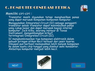 Memiliki ciri-ciri :
➢ Transistor masih digunakan tetapi menghasilkan panas
yang dapat merusak komponen-komponen komputer.
➢ Menggunakan Integreted Circuit (IC) sebagai pengganti
transistor sebab transistor dapat menimbulkan panas
yang cukup besar dan dapat merusak bagian internal
komputer. Jack Kilby, seorang insinyur di Texas
Instrument, mengembangkan sirkuit
terintegrasi/Integreted Circuit (IC).
➢ IC mengkombinasikan tiga komponen elektronik dalam
sebuah piringan silikon kecil terbuat dari pasir kuarsa.
Ilmuwan pun berhasil memasukkan lebih banyak komponen
ke dalam suatu chip tunggal yang disebut semi konduktor.
Akibatnya komputer menjadi lebih kecil.
NEXT back
 