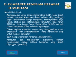 Memiliki ciri-ciri :
➢ Menggunakan Large Scale Integration (LSI), yang dapat
memuat ratusan komponen dalam sebuah chip, sehingga
dapat menurunkan harga komputer, meningkatkan daya
kerja, efisien dan keterandalan komputer. Pada tahun
1980-an, Very Large Scale Integration (VLSI) memuat
ribuan komponen dalam sebuah chip tunggal.
➢ Dikembangkan komputer micro yang menggunakan micro
processor dan semikonduktor yang berbentuk chip
untuk memori komputer.
➢ IBM memperkenalkan Personal Computer (PC).
➢ Komputer pun melanjutkan evolusinya dengan
menciptakan laptop bahkan komputer yang dapat
digenggam (palmtop).
NEXT back
 