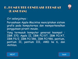 ⦿ Ciri selanjutnya :
⦿ Perusahaan Apple-Macintos menciptakan sistem
grafis pada komputernya dan memperkenalkan
penggunaan piranti mouse.
⦿ Yang termasuk komputer generasi keempat :
IBM 370, Apple II, IBM PC/XT, IBM PC/AT,
IBM PS/2, IBM PC/386, IBM PC/486, pentium,
pentium II, pentium III, AMD ke 6, dan
Anthlon.
NEXT back
 