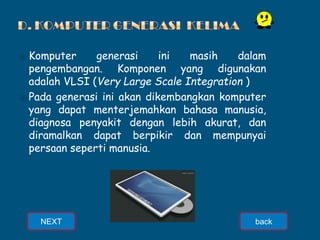 ⦿ Komputer generasi ini masih dalam
pengembangan. Komponen yang digunakan
adalah VLSI (Very Large Scale Integration )
⦿ Pada generasi ini akan dikembangkan komputer
yang dapat menterjemahkan bahasa manusia,
diagnosa penyakit dengan lebih akurat, dan
diramalkan dapat berpikir dan mempunyai
persaan seperti manusia.
NEXT back
 