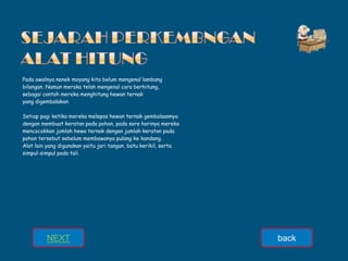 Pada awalnya nenek moyang kita belum mengenal lambang
bilangan. Namun meraka telah mengenal cara berhitung,
sebagai contoh mereka menghitung hewan ternak
yang digembalakan.
Setiap pagi ketika mereka melepas hewan ternak gembalaannya
dengan membuat keratan pada pohon, pada sore harinya mereka
mencocokkan jumlah hewa ternak dengan jumlah keratan pada
pohon tersebut sebelum membawanya pulang ke kandang.
Alat lain yang digunakan yaitu jari tangan, batu kerikil, serta
simpul-simpul pada tali.
NEXT back
 