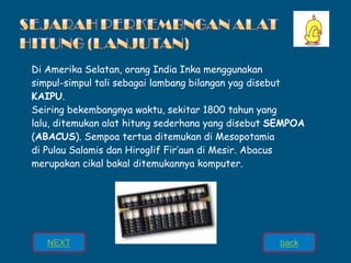 ❑ Di Amerika Selatan, orang India Inka menggunakan
simpul-simpul tali sebagai lambang bilangan yag disebut
KAIPU.
❑ Seiring bekembangnya waktu, sekitar 1800 tahun yang
lalu, ditemukan alat hitung sederhana yang disebut SEMPOA
(ABACUS). Sempoa tertua ditemukan di Mesopotamia
di Pulau Salamis dan Hiroglif Fir’aun di Mesir. Abacus
merupakan cikal bakal ditemukannya komputer.
NEXT back
 