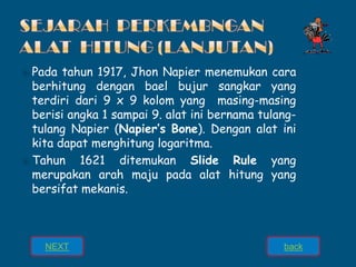 ⦿ Pada tahun 1917, Jhon Napier menemukan cara
berhitung dengan bael bujur sangkar yang
terdiri dari 9 x 9 kolom yang masing-masing
berisi angka 1 sampai 9. alat ini bernama tulang-
tulang Napier (Napier’s Bone). Dengan alat ini
kita dapat menghitung logaritma.
⦿ Tahun 1621 ditemukan Slide Rule yang
merupakan arah maju pada alat hitung yang
bersifat mekanis.
back
NEXT
 