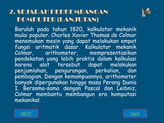 ⦿ Barulah pada tahun 1820, kalkulator mekanik
mulai populer. Charles Xavier Thomas de Colmar
menemukan mesin yang dapat melakukan empat
fungsi aritmatik dasar. Kalkulator mekanik
Colmar, arithometer, mempresentasikan
pendekatan yang lebih praktis dalam kalkulasi
karena alat tersebut dapat melakukan
penjumlahan, pengurangan, perkalian, dan
pembagian. Dengan kemampuannya, arithometer
banyak dipergunakan hingga masa Perang Dunia
I. Bersama-sama dengan Pascal dan Leibniz,
Colmar membantu membangun era komputasi
mekanikal.
NEXT back
 