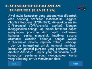 ⦿ Awal mula komputer yang sebenarnya dibentuk
oleh seorang profesor matematika Inggris,
Charles Babbage (1791-1871). dinamakan Mesin
Differensial (Differencial engine). Dengan
menggunakan tenaga uap, mesin tersebut dapat
menyimpan program dan dapat melakukan
kalkulasi serta mencetak hasilnya secara
otomatis. Setelah bekerja dengan Mesin
Differensial selama sepuluh tahun, Babbage
tiba-tiba terinspirasi untuk memulai membuat
komputer general-purpose yang pertama, yang
disebut Analytical Engine yang merupakan alat
komputasi pertama yang menggunakan kartu
yang dilubangi untuk menyimpan data.
NEXT back
 