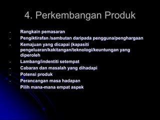 4. Perkembangan Produk
-

-

Rangkain pemasaran
Pengiktirafan /sambutan daripada pengguna/penghargaan
Kemajuan yang dicapai (kapasiti
pengeluaran/kakitangan/teknologi/keuntungan yang
diperoleh
Lambang/indentiti setempat
Cabaran dan masalah yang dihadapi
Potensi produk
Perancangan masa hadapan
Pilih mana-mana empat aspek

 