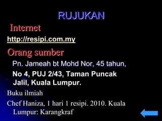 RUJUKAN
Internet
http://resipi.com.my

Orang sumber
Pn. Jameah bt Mohd Nor, 45 tahun,
No 4, PUJ 2/43, Taman Puncak
Jalil, Kuala Lumpur.
Buku ilmiah
Chef Haniza, 1 hari 1 resipi. 2010. Kuala
Lumpur: Karangkraf

 