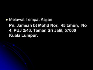 

Melawat Tempat Kajian
Pn. Jameah bt Mohd Nor, 45 tahun, No
4, PUJ 2/43, Taman Sri Jalil, 57000
Kuala Lumpur.

 
