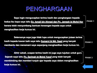 PENGHARGAAN
Saya ingin mengucapkan terima kasih dan penghargaan kepada
kedua ibu bapa saya iaitu En. Ismail bin Ahmad dan Pn. Jameah bt Mohd Nor

PIHAK 1

kerana telah menyumbang bantuan kewangan kepada saya untuk
menghasilkan kerja kursus ini.

Seterusnya saya juga tidak lupa untuk mengucapkan jutaan terima

kasih kepada kawan baik saya iaitu Sumarni bt Md. Saad yang banyak

PIHAK 2

membantu dan menemani saya sepanjang menghasilkan kerja kursus ini.

Akhir sekali, ucapan terima kasih ini juga saya tujukan untuk guru
Sejarah saya iaitu Pn. Sarimah bt Mohd Yusof yang telah banyak
membimbing dan memberi tunjuk ajar kepada saya dalam menghasilkan
kerja kursus ini.

PIHAK 3

 