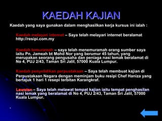 KAEDAH KAJIAN
Kaedah yang saya gunakan dalam menghasilkan kerja kursus ini ialah :
Kaedah melayari internet – Saya telah melayari internet beralamat
http://resipi.com.my
Kaedah temuramah – saya telah menemuramah orang sumber saya
iaitu Pn. Jameah bt Mohd Nor yang berumur 45 tahun, yang
merupakan seorang pengusaha dan peniaga nasi lemak beralamat di
No 4, PUJ 2/43, Taman Sri Jalil, 57000 Kuala Lumpur.
Kaedah penyelidikan perpustakaan – Saya telah membuat kajian di
Perpustakaan Negara dengan meminjam buku resipi Chef Haniza yang
bertajuk 1 hari 1 resepi terbitan Karangkraf.
Lawatan – Saya telah melawat tempat kajian iaitu tempat penghasilan
nasi lemak yang beralamat di No 4, PUJ 2/43, Taman Sri Jalil, 57000
Kuala Lumpur.
.

 