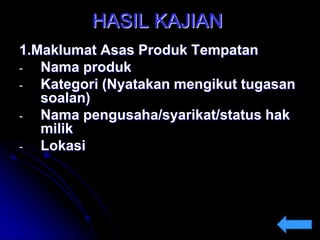 HASIL KAJIAN
1.Maklumat Asas Produk Tempatan
Nama produk
Kategori (Nyatakan mengikut tugasan
soalan)
Nama pengusaha/syarikat/status hak
milik
Lokasi

 