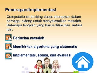 Penerapan/Implementasi
Computational thinking dapat diterapkan dalam
berbagai bidang untuk menyelesaikan masalah.
Beberapa langkah yang harus dilakukan antara
lain:
1. Perincian masalah
2. Memikirkan algoritma yang sistematis
3. Implementasi, solusi, dan evaluasi
 