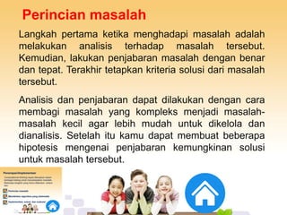 Perincian masalah
Langkah pertama ketika menghadapi masalah adalah
melakukan analisis terhadap masalah tersebut.
Kemudian, lakukan penjabaran masalah dengan benar
dan tepat. Terakhir tetapkan kriteria solusi dari masalah
tersebut.
Analisis dan penjabaran dapat dilakukan dengan cara
membagi masalah yang kompleks menjadi masalah-
masalah kecil agar lebih mudah untuk dikelola dan
dianalisis. Setelah itu kamu dapat membuat beberapa
hipotesis mengenai penjabaran kemungkinan solusi
untuk masalah tersebut.
 