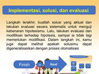Implementasi, solusi, dan evaluasi
Langkah terakhir, buatlah solusi yang aktual dan
lakukan evaluasi secara sistematis untuk menguji
kebenaran hipotesismu. Lalu, lakukan evaluasi dan
modifikasi terhadap hipotesis, sampai ia tidak lagi
memerlukan modifikasi. Dalam langkah ini, kamu
juga dapat melihat apakah solusimu dapat
digeneralisasikan dengan proses otomatisasi
Next
Finish or
 