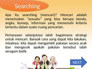 Searching
Apa itu searching (mencari)? Mencari adalah
menemukan “sesuatu” yang bisa berupa benda,
angka, konsep, informasi yang memenuhi kriteria
tertentu dalam suatu ruang pencarian.
Pertanyaan selanjutnya ialah bagaimana strategi
untuk mencari. Banyak cara yang dapat kita lakukan,
misalnya: kita dapat mengambil pakaian secara acak
dan mengecek apakah pakaian tersebut ialah
seragam batik.
NEXT
 