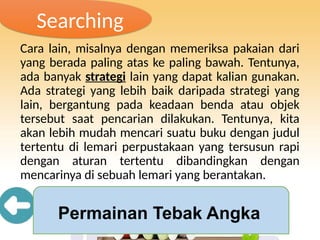 Searching
Cara lain, misalnya dengan memeriksa pakaian dari
yang berada paling atas ke paling bawah. Tentunya,
ada banyak strategi lain yang dapat kalian gunakan.
Ada strategi yang lebih baik daripada strategi yang
lain, bergantung pada keadaan benda atau objek
tersebut saat pencarian dilakukan. Tentunya, kita
akan lebih mudah mencari suatu buku dengan judul
tertentu di lemari perpustakaan yang tersusun rapi
dengan aturan tertentu dibandingkan dengan
mencarinya di sebuah lemari yang berantakan.
Permainan Tebak Angka
 