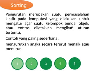 Sorting
Pengurutan merupakan suatu permasalahan
klasik pada komputasi yang dilakukan untuk
mengatur agar suatu kelompok benda, objek,
atau entitas diletakkan mengikuti aturan
tertentu.
Contoh yang paling sederhana :
mengurutkan angka secara terurut menaik atau
menurun.
 