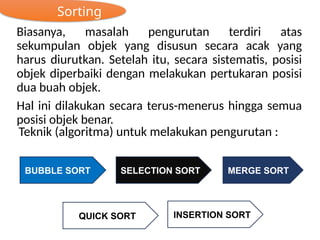 Sorting
Biasanya, masalah pengurutan terdiri atas
sekumpulan objek yang disusun secara acak yang
harus diurutkan. Setelah itu, secara sistematis, posisi
objek diperbaiki dengan melakukan pertukaran posisi
dua buah objek.
Hal ini dilakukan secara terus-menerus hingga semua
posisi objek benar.
Teknik (algoritma) untuk melakukan pengurutan :
BUBBLE SORT
INSERTION SORT
QUICK SORT
MERGE SORT
SELECTION SORT
 