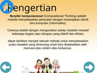 Pengertian
Berpikir komputasional (Computational Thinking) adalah
metode menyelesaikan persoalan dengan menerapkan teknik
ilmu komputer (informatika).
Caranya adalah dengan menguraikan setiap masalah menjadi
beberapa bagian atau tahapan yang efektif dan efisien.
dapat diartikan menjadi sebuah metode untuk menyelesaikan
suatu masalah yang dirancang untuk bisa diselesaikan oleh
manusia atau sistem atau keduanya.
 