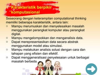 Karakteristik berpikir
komputasional
Seseorang dengan keterampilan computational thinking
memiliki beberapa karakteristik, antara lain:
o Mampu merumuskan dan menyelesaikan masalah
menggunakan perangkat komputer atau perangkat
digital.
o Mampu mengelompokkan dan menganalisis data.
o Dapat merepresentasikan data secara abstrak
menggunakan model atau simulasi.
o Mampu melakukan analisis solusi dengan cara dan
tahapan yang efisien dan efektif.
o Dapat menggeneralisasi penyelesaian untuk berbagai
masalah berbeda.
 
