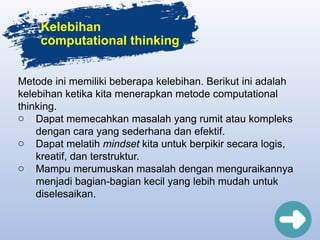 Kelebihan
computational thinking
Metode ini memiliki beberapa kelebihan. Berikut ini adalah
kelebihan ketika kita menerapkan metode computational
thinking.
o Dapat memecahkan masalah yang rumit atau kompleks
dengan cara yang sederhana dan efektif.
o Dapat melatih mindset kita untuk berpikir secara logis,
kreatif, dan terstruktur.
o Mampu merumuskan masalah dengan menguraikannya
menjadi bagian-bagian kecil yang lebih mudah untuk
diselesaikan.
 