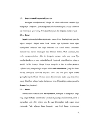 2.3. Pemahaman Komponen Hardware
Perangkat keras (hardware) sebagai sub sistem dari sistem komputer juga
mempunyai komponen , yaitu komponen alat masukan (input device), komponen
alat pemrosesan (processing device) dan komonen alat simpanan luar (storage).
2.3.1. Input
Input terutama dijalankan dengan cara mengetikkan data keyboard, yang ini
seperti mengetik dengan mesin ketik. Mouse juga digunakan untuk input.
Kebanyakan komputer tidak dapat menerima data dalam bentuk komunikasi
manusia biasa seperti percakapan atau dokumen tertulis. Oleh karenanya, kita
perlu mempresentasikan data ke komputer dengan suatu cara yang bisa
memberikan konversi yang mudah ke bentuk elektronik yang didasarkan pulsanya
sendiri. Hal ini biasanya dicapai dengan mengetikkan data ke dalam peralatan
keyboard yang mengubahnya menjadi bentuk machine-sensible (yang bisa dirasa
mesin). Perangkat keyboard hanyalah salah satu dari jenis input device
(perangkat input). Dalam beberapa kasus, dokumen atau media yang bisa dibaca
mesin dihasilkan sebagai bagian dari proses input. Data akhirnya akan masuk ke
Storage (penyimpanan).
2.3.2. Proses
Pemerosesan dilakukan oleh mikroprosesor, meskipun ia mempunyai fungsi
yang sangat berbeda, hampir sama konstruksinya dengan main memory, sebab ia
merupakan jenis chip silikon lain. Ia juga ditempatkan pada papan sirkut
elektronik. Pada sebagian besar komputer yang lebih besar, pemerosesan
10
 