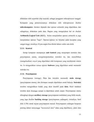dilakukan oleh sejumlah chip terpisah, sebagai pengganti mikroprosesor tunggal.
Komputer yang pemerosesannya dilakukan oleh mikroprosesor disebut
mikrokomputer. Intruksi dipatuhi dan operasi aritmetik yang diperlukan, dan
sebagainya, dilakukan pada data. Bagian yang mengerjakan hal ini disebut
Arithmetic-Logical Unit (ALU). Selain menjalankan operasi aritmetik ia juga
menjalankan operasi "logis". Operasi-operasi ini berjalan pada keceptan yang
sangat tinggi, misalnya 10 juta angka bisa ditotal dalam waktu satu detik.
2.3.3. Kontrol
Setiap komputer mempunyai unit kontrol yang menjemput instruksi dari
penyimpanan utama, menginterpretasikan instruksi itu, dan menerbitkan
(mengeluarkan) sinyal yang diperlukan oleh komponen yang membentuk sistem
itu. Ia mengarahkan semua operasi hadware yang diperlukan untuk mematuhi
instruksi itu.
2.3.4. Penyimpanan
Penyimpanan (storage). Data dan instruksi memasuki main storage
(penyimpanan utama), dan disimpan sampai diperlukan untuk bekerja. Instruksi
tersebut mengarahkan tindak yang akan diambil pada data. Hasil tindakan
tersebut akan disangga sampai ia diperlukan untuk output. Penyimpanan utama
dilengkapi dengan auxiliary storage (penyimpanan tambahan) yang lebih murah,
yang juga disebut backing storage (penyimpanan cadangan), (misalnya, hard
disk (1.9b) untuk tujuan penyimpanan massal. Penyimpanan cadangan berperan
penting dalam menyangga "maintained data" (data yang dipelihara), yakni data
11
 