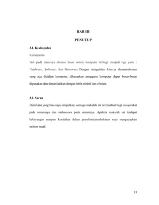 BAB III
PENUTUP
3.1. Kesimpulan
Kesimpulan
Jadi pada dasarnya elemen dasar sistem komputer terbagi menjadi tiga yaitu :
Hardware, Software, dan Brainware. Dengan mengetahui kinerja elemen-elemen
yang ada didalam komputer, diharapkan pengguna komputer dapat benar-benar
digunakan dan dimanfaatkan dengan lebih efektif dan efesien.
3.2. Saran
Demikian yang bisa saya simpulkan, semoga makalah ini bermanfaat bagi masyarakat
pada umumnya dan mahasiswa pada umumnya. Apabila makalah ini terdapat
kekurangan maupun kesalahan dalam penulisan/pembahasan saya mengucapkan
mohon maaf.
13
 