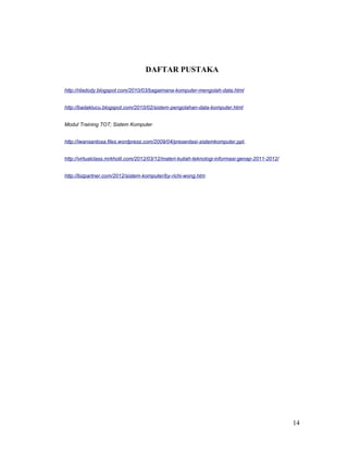 DAFTAR PUSTAKA
http://riladody.blogspot.com/2010/03/bagaimana-komputer-mengolah-data.html
http://badaklucu.blogspot.com/2010/02/sistem-pengolahan-data-komputer.html
Modul Training TOT; Sistem Komputer
http://iwansantosa.files.wordpress.com/2009/04/presentasi-sistemkomputer.ppt.
http://virtualclass.mrkholil.com/2012/03/12/materi-kuliah-teknologi-informasi-genap-2011-2012/
http://bizpartner.com/2012/sistem-komputer/by-richi-wong.htm
14
 