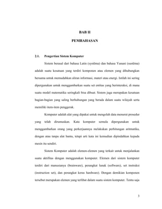 BAB II
PEMBAHASAN
2.1. Pengertian Sistem Komputer
Sistem berasal dari bahasa Latin (systēma) dan bahasa Yunani (sustēma)
adalah suatu kesatuan yang terdiri komponen atau elemen yang dihubungkan
bersama untuk memudahkan aliran informasi, materi atau energi. Istilah ini sering
dipergunakan untuk menggambarkan suatu set entitas yang berinteraksi, di mana
suatu model matematika seringkali bisa dibuat. Sistem juga merupakan kesatuan
bagian-bagian yang saling berhubungan yang berada dalam suatu wilayah serta
memiliki item-item penggerak.
Komputer adalah alat yang dipakai untuk mengolah data menurut prosedur
yang telah dirumuskan. Kata komputer semula dipergunakan untuk
menggambarkan orang yang perkerjaannya melakukan perhitungan aritmatika,
dengan atau tanpa alat bantu, tetapi arti kata ini kemudian dipindahkan kepada
mesin itu sendiri.
Sistem Komputer adalah elemen-elemen yang terkait untuk menjalankan
suatu aktifitas dengan menggunakan komputer. Elemen dari sistem komputer
terdiri dari manusianya (brainware), perangkat lunak (software), set instruksi
(instruction set), dan perangkat keras hardware). Dengan demikian komponen
tersebut merupakan elemen yang terlibat dalam suatu sistem komputer. Tentu saja
3
 