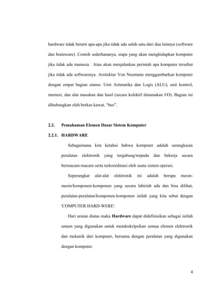 hardware tidak berarti apa-apa jika tidak ada salah satu dari dua lainnya (software
dan brainware). Contoh sederhananya, siapa yang akan menghidupkan komputer
jika tidak ada manusia. Atau akan menjalankan perintah apa komputer tersebut
jika tidak ada softwarenya. Arsitektur Von Neumann menggambarkan komputer
dengan empat bagian utama: Unit Aritmatika dan Logis (ALU), unit kontrol,
memori, dan alat masukan dan hasil (secara kolektif dinamakan I/O). Bagian ini
dihubungkan oleh berkas kawat, “bus”.
2.2. Pemahaman Elemen Dasar Sistem Komputer
2.2.1. HARDWARE
Sebagaimana kita ketahui bahwa komputer adalah serangkaian
peralatan elektronik yang tergabung/terpadu dan bekerja secara
bermacam-macam serta terkoordinasi oleh suatu sistem operasi.
Seperangkat alat-alat elektronik ini adalah berupa mesin-
mesin/komponen-komponen yang secara lahiriah ada dan bisa dilihat,
peralatan-peralatan/komponen-komponen inilah yang kita sebut dengan
'COMPUTER HARD-WERE'.
Dari uraian diatas maka Hardware dapat didefinisikan sebagai istilah
umum yang digunakan untuk mendeskripsikan semua elemen elektronik
dan mekanik dari komputer, bersama dengan peralatan yang digunakan
dengan komputer.
4
 