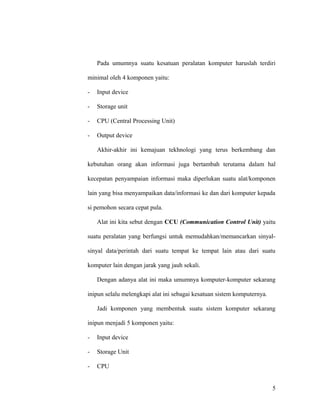 Pada umumnya suatu kesatuan peralatan komputer haruslah terdiri
minimal oleh 4 komponen yaitu:
- Input device
- Storage unit
- CPU (Central Processing Unit)
- Output device
Akhir-akhir ini kemajuan tekhnologi yang terus berkembang dan
kebutuhan orang akan informasi juga bertambah terutama dalam hal
kecepatan penyampaian informasi maka diperlukan suatu alat/komponen
lain yang bisa menyampaikan data/informasi ke dan dari komputer kepada
si pemohon secara cepat pula.
Alat ini kita sebut dengan CCU (Communication Control Unit) yaitu
suatu peralatan yang berfungsi untuk memudahkan/memancarkan sinyal-
sinyal data/perintah dari suatu tempat ke tempat lain atau dari suatu
komputer lain dengan jarak yang jauh sekali.
Dengan adanya alat ini maka umumnya komputer-komputer sekarang
inipun selalu melengkapi alat ini sebagai kesatuan sistem komputernya.
Jadi komponen yang membentuk suatu sistem komputer sekarang
inipun menjadi 5 komponen yaitu:
- Input device
- Storage Unit
- CPU
5
 