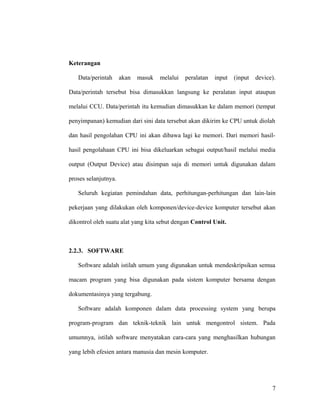 Keterangan
Data/perintah akan masuk melalui peralatan input (input device).
Data/perintah tersebut bisa dimasukkan langsung ke peralatan input ataupun
melalui CCU. Data/perintah itu kemudian dimasukkan ke dalam memori (tempat
penyimpanan) kemudian dari sini data tersebut akan dikirim ke CPU untuk diolah
dan hasil pengolahan CPU ini akan dibawa lagi ke memori. Dari memori hasil-
hasil pengolahaan CPU ini bisa dikeluarkan sebagai output/hasil melalui media
output (Output Device) atau disimpan saja di memori untuk digunakan dalam
proses selanjutnya.
Seluruh kegiatan pemindahan data, perhitungan-perhitungan dan lain-lain
pekerjaan yang dilakukan oleh komponen/device-device komputer tersebut akan
dikontrol oleh suatu alat yang kita sebut dengan Control Unit.
2.2.3. SOFTWARE
Software adalah istilah umum yang digunakan untuk mendeskripsikan semua
macam program yang bisa digunakan pada sistem komputer bersama dengan
dokumentasinya yang tergabung.
Software adalah komponen dalam data processing system yang berupa
program-program dan teknik-teknik lain untuk mengontrol sistem. Pada
umumnya, istilah software menyatakan cara-cara yang menghasilkan hubungan
yang lebih efesien antara manusia dan mesin komputer.
7
 
