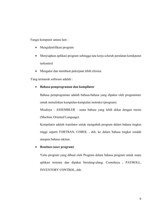 Fungsi komputer antara lain :
• Mengidentifikasi program
• Menyiapkan aplikasi program sehingga tata kerja seluruh peralatan komkputer
terkontrol.
• Mengatur dan membuat pekerjaan lebih efesien.
Yang termasuk software adalah :
• Bahasa pemprograman dan kompilator
Bahasa pemprograman adalah bahasa-bahasa yang dipakai oleh programmer
untuk menuliskan kumpulan-kumpulan instruksi (program).
Misalnya : ASSEMBLER : suatu bahasa yang lebih dekat dengan mesin
(Machine Oriented Language).
Kompilator adalah translator untuk mengubah program dalam bahasa tingkat
tinggi seperti FORTRAN, COBOL , dsb, ke dalam bahasa tingkat rendah
ataupun bahasa rakitan.
• Routines (user program)
Yaitu program yang dibuat oleh Program dalam bahasa program untuk suatu
aplikasi tertentu dan dipakai berulang-ulang. Contohnya ; PAYROLL,
INVENTORY CONTROL, dsb.
8
 