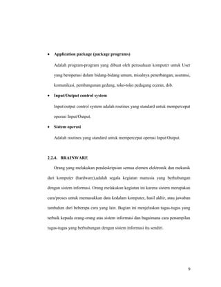• Application package (package programs)
Adalah program-program yang dibuat oleh perusahaan komputer untuk User
yang beroperasi dalam bidang-bidang umum, misalnya penerbangan, asuransi,
komunikasi, pembangunan gedung, toko-toko pedagang eceran, dsb.
• Input/Output control system
Input/output control system adalah routines yang standard untuk mempercepat
operasi Input/Output.
• Sistem operasi
Adalah routines yang standard untuk mempercepat operasi Input/Output.
2.2.4. BRAINWARE
Orang yang melakukan pendeskripsian semua elemen elektronik dan mekanik
dari komputer (hardware),adalah segala kegiatan manusia yang berhubungan
dengan sistem informasi. Orang melakukan kegiatan ini karena sistem merupakan
cara/proses untuk memasukkan data kedalam komputer, hasil akhir, atau jawaban
tambahan dari beberapa cara yang lain. Bagian ini menjelaskan tugas-tugas yang
terbaik kepada orang-orang atas sistem informasi dan bagaimana cara penampilan
tugas-tugas yang berhubungan dengan sistem informasi itu sendiri.
9
 