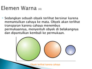  Sedangkan sebuah obyek terlihat bersinar karena
memantulkan cahaya ke mata. Obyek akan terlihat
transparan karena cahaya menembus
permukaannya, menyentuh obyek di belakangnya
dan dipantulkan kembali ke permukaan.
Obyek terlihat karena cahaya
 