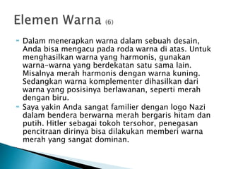  Dalam menerapkan warna dalam sebuah desain,
Anda bisa mengacu pada roda warna di atas. Untuk
menghasilkan warna yang harmonis, gunakan
warna-warna yang berdekatan satu sama lain.
Misalnya merah harmonis dengan warna kuning.
Sedangkan warna komplementer dihasilkan dari
warna yang posisinya berlawanan, seperti merah
dengan biru.
 Saya yakin Anda sangat familier dengan logo Nazi
dalam bendera berwarna merah bergaris hitam dan
putih. Hitler sebagai tokoh tersohor, penegasan
pencitraan dirinya bisa dilakukan memberi warna
merah yang sangat dominan.
 