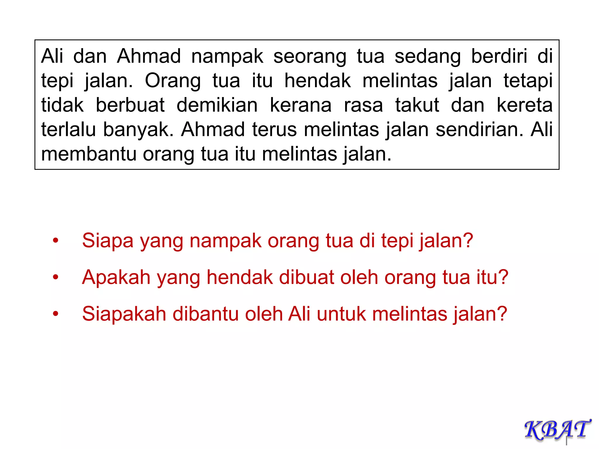 |
Ali dan Ahmad nampak seorang tua sedang berdiri di
tepi jalan. Orang tua itu hendak melintas jalan tetapi
tidak berbuat demikian kerana rasa takut dan kereta
terlalu banyak. Ahmad terus melintas jalan sendirian. Ali
membantu orang tua itu melintas jalan.
• Siapa yang nampak orang tua di tepi jalan?
• Apakah yang hendak dibuat oleh orang tua itu?
• Siapakah dibantu oleh Ali untuk melintas jalan?
 