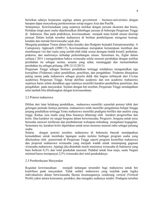 9
berisikan adanya kerjasama segitiga antara government – business-universities dengan
harapan dapat menyokong perekonomian setiap negara Asia dan Pasifik.
Selanjutnya Kewirausahaan yang sejatinya melekat dengan jurusan ekonomi dan bisnis,
Perlahan tetapi pasti mulai diperkenalkan diberbagai jurusan di beberapa Perguruan Tinggi
di Indonesia. Dan pada praktiknya, kewirausahaan menjadi mata kuliah umum disetiap
jurusan Dalam kuliah tersebut mahasiswa di berikan pembelajaran mengenai konsep,
kendala dan metode berwirausaha sejak dini.
Mengutip pendapat Timon dalam buku kuratko dan Hodgetts berjudul Entrepreneurship: A
Canteporary Approach (2000:17), Kewirausahaan merupakan kemampuan membuat dan
membangun visi dari suatu yang seolah-olah tidak sesuai deangan tindak kreatif, perhatian,
prakarsa, dan analisisnya terhadap perkembangan situasi. Sementara itu, Ziglar dalam
yuliana ( 2011 ) mengutarakan bahwa wirausaha selalu mencari perubahan dengan melihat
perubahan itu sebagai norma, sesuatu yang sehat, menanggapi dan memanfaatkan
perubahan itu sebagai peluang. (PR.12/12/2013)
Perguruan Tinggi sebagai Institusi pendidikan tertinggi setidaknya mengamalkan tiga
kewajiban (Tridarma) yakni pendidikan, penelitian, dan pengabdian. Tridarma ditunjukan
paling utama pada mahasiswa sebagai peserta didik dan bagian terbanyak dari Civitas
academica Perguruan Tinggi. Setiap aktifitas academic dan non academic mahasiswa
sejatinya harus selalu diarahkan agar nantinya memiliki karakter pendidikan penelitian, dan
pengabdian pada masyarakat. Sejalan dengan hal tersebut, Perguruan Tinggi mendapatkan
nilai tambah bila dihubungkan dengan kewirausahaan.
2.2 Potensi mahasiswa
Dilihat dari latar belakang pendidikan, mahasiswa memiliki sejumlah potensi lebih dari
golongan pemuda lainnya pertama, mahaasiswa telah memiliki pengalaman belajar hingga
jenjang pendidikan tertinggi.Tentu mahasiswa memiliki pradigma berfikir dan analitis yang
tinggi. Kedua, usia muda yang khas biasanya dibarengi oleh karakter progresifitas dan
kritis. Dua karakter ini sangat berguna dalam berwirausaha. Progresiv, berguna untuk terus
berusaha mencari terobosan dan pembaharuan waluapun terkadang mengalami kegagalan.
Sementara itu, karakter kritis diperlukan untuk terus-menerus mencari tahu sebagai peluang
usaha.
Selaras dengan potensi tersebut, mahasiswa di Indonesia banyak mendapatkan
kemudahkan untuk membuka lapangan usaha melalui berbagai program usaha yang
dikeluarkan oleh pemerintah di Perguruan Tinggi seperti program kreatifitas mahasiswa
dan proposal mahasiswa wirausaha yang menjadi wadah untuk menampung gagasan
wirausaha mahasiswa. Apalagi jika ditambah masih minimnya wirausaha di Indonesia yang
baru berkisar 0,3% dari total penduduk nasional. Padahal untuk bisa maju, suatu Negara
minimal harus mempunyai 2,5% wirausaha dari total penduduknya.
2.3 Pemberdayaan Masyarakat
Kegiatan kewirausahaan menjadi tantangan tersendiri bagi mahasiswa untuk ber
kontribusi pada masyarakat. Tidak sedikit mahasiswa yang terjebak pada logika
individualistis dalam berwirausaha Skema keuntungannya cenderung vertical (Vertical
Profit) yakni antara konsumen, produksi, dan mengaku usahanya sendiri. Pradigma tersebut
 
