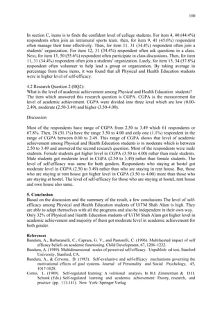 100
In section C, items is to finds the confident level of college students. For item 4, 40 (44.4%)
respondents often join an intramural sports team. then, for item 9, 41 (45.6%) respondent
often manage their time effectively. Then, for item 11, 31 (34.4%) respondent often join a
students‟ organization. For item 12, 31 (34.4%) respondent often ask questions in a class.
Next, for item 13, 50 (55.6%) respondent often participate in class discussions. Then, for item
11, 31 (34.4%) respondent often join a students‟ organization. Lastly, for item 15, 34 (37.8%)
respondent often volunteer to help lead a group or organization. By taking average in
percentage from these items, it was found that all Physical and Health Education students
were in higher level of self-efficacy.
4.2 Research Question 2 (RQ2):
What is the level of academic achievement among Physical and Health Education students?
The item which answered this research question is CGPA. CGPA is the measurement for
level of academic achievement. CGPA were divided into three level which are low (0.00-
2.49), moderate (2.50-3.49) and higher (3.50-4.00).
Discussion
Most of the respondents have range of CGPA from 2.50 to 3.49 which 61 respondents or
67.8%. Then, 28 (31.1%) have the range 3.50 to 4.00 and only one (1.1%) respondent in the
range of CGPA between 0.00 to 2.49. This range of CGPA shows that level of academic
achievement among Physical and Health Education students is in moderate which is between
2.50 to 3.49 and answered the second research question. Most of the respondents were male
students. Female students got higher level in CGPA (3.50 to 4.00) rather than male students.
Male students got moderate level in CGPA (2.50 to 3.49) rather than female students. The
level of self-efficacy was same for both genders. Respondents who staying at hostel got
moderate level in CGPA (2.50 to 3.49) rather than who are staying in rent house. But, those
who are staying at rent house got higher level in CGPA (3.50 to 4.00) more than those who
are staying at hostel. The level of self-efficacy for those who are staying at hostel, rent house
and own house also same.
5. Conclusion
Based on the discussion and the summary of the result, a few conclusions The level of self-
efficacy among Physical and Health Education students of UiTM Shah Alam is high. They
are able to adapt themselves with all the programs and also be independent in their own way.
Only 32% of Physical and Health Education students of UiTM Shah Alam got higher level in
academic achievement and majority of them got moderate level in academic achievement for
both gender.
References
Bandura, A., Barbaranelli, C., Caprara, G. V., and Pastorelli, C. (1996). Multifaceted impact of self
efficacy beliefs on academic functioning. Child Development, 67, 1206–1222.
Bandura, A. (1989). Multidimensional scales of perceived self-efficacy. Unpublish- ed test, Stanford
University, Stanford, CA.
Bandura, A., & Cervone, D. (1983). Self-evaluative and self-efficacy mechanisms governing the
motivational effects of goal systems. Journal of Personality and Social Psychology, 45,
1017-1028.
Corno, L. (1989). Self-regulated learning: A volitional analysis. In B.J. Zimmerman & D.H.
Schunk (Eds.) Self-regulated learning and academic achievement: Theory, research, and
practice (pp. 111-141). New York: Springer Verlag
 