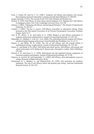 101
Ferla, J., Valcke, M., and Cai, Y. H. ( 2008 ). Academic self efficacy and academic self concept:
Reconsidering structural relationship. Learning and individual differences,19, 499-505.
Gergen, Kenneth J. (1971). The concept of self. USA: Holt, Rinehart and Winston, Inc.
Hackett, G. (1995). Self efficacy in career choice and development. In A. Bandura (ed.). Self efficacy
in changing societies. New York: Cambridge University Press, 232–258.
Jackson, J. (2002). “Enhancing self-efficacy and learning performance.” The Journal of Experimental
Education, 70, 243-255.
Lampert, J. (2005). The key to success: Self-efficacy assessment in educational settings. Poster
presented at the 85th annual Convention of the Western Psychological Association, Portland,
Oregon, April 14-17.
Lent, R. W., Brown, A. D., and Larkin, K. C. (1984). Relation of self efficacy expectations to
academic achievement and persistence. Journal of Counseling Psychology, 31, 356–362.
Mahyuddin, R., Habibah, E., Loh, S.C., et.al. (2006). The relationship between students‟self efficacy
and their English language achievement. Jurnal Pendidik dan Pendidikan, Vol. 21, 61-71.
Pajares, F., and Miller, M. D. (1994). The role of self efficacy and self concept beliefs in
mathematical solving: A path analysis. Journal of Educational Psychology, 86, 193–203.
Pajares, F., and Shunk, D. H. (2001). Self beliefs and school success: Self-efficacy, self-concept, and
school achievement. In R. Riding and S. Rayner (eds.). Perception. London: Ablex Publishing,
239–266.
Pintrich, P. R., and Groot, E. V. (1990). Motivational and self regulated learning components of
classroom academic performance. Journal of Educational Psychology, 82, 33–40.
Zajacova, A., Lynch.S. M., and Espenshade. T. J. (2005). Self efficacy, stress and academic success in
college, Research in Higher Education, 46,(6).
Zimmerman, B. J., Bandura, A., and Martinez-Pons, M. (1992). Self motivation for academic
attainment: The role of self efficacy beliefs and personal goal setting. American Educational
Research Journal, 29, 663–676.
 