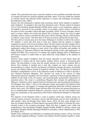103
student. The curriculum also aims to train the students to solve problems and make decisions
in everyday life based on scientific attitudes and noble values. It can also enable the students
to continue formal and informal further education in science and technology (Curriculum
Development Centre, 2005).
Science was first introduced to students early at primary school where students in standard 1
until standard 6. In standard 6 they had first introduced with a Primary School Evaluation
Test or Ujian Penilaian Sekolah Rendah (UPSR) where science is one compulsory subject to
all students to proceed for the secondary school. In secondary school, science is divided in
two parts in lower secondary school and upper secondary school. In lower secondary school,
topic in science subject are overall and general like in primary school, but when in upper
secondary school, science is divided into three parts which is Biology, Physics and Chemistry
or called as a pure science. The three parts of science are narrow and specific by topic learn.
The three parts of science pure gives the many challenges to teachers to deliver the content.
For students, it seems like they need to learn new subjects and the subjects is tougher
compared to science in the lower secondary school. By that, teacher must take a bigger role to
attract them in learning science. However, the frequent changes in curriculum for science and
mathematics subject have become an issue where it has affects all teachers and students. In
2003, Ministry of Education Malaysia had introduced learning science and mathematics in
English (ETeMS). The overall aim is to enhance the English language skills of Mathematics
and Science teachers to enable them to reach effectively using English as the medium of
instruction.
However many negative feedbacks from the school especially in rural school where the
achievement in science and the total number students choose science is decreasing than
before. The big problem is come from the teacher because not all science teachers able to
deliver their teaching in English and it look like students are more confuse and get
misconceptions in science. By that, the Ministry of Education changes the policy of teaching
science into Bahasa Melayu instead of English.In October 2011, the Ministry of Education
launched a comprehensive review of the education system in Malaysia in order to develop a
new National Education Blueprint. This decision was made in the context of rising
international education standards, the Government‟s aspiration of better preparing Malaysia‟s
children for the needs of the 21st century, and increased public and parental expectations of
education policy. The result is a preliminary Blueprint that evaluates the performance of
Malaysia‟s education system against historical starting points and international benchmarks.
The Blueprint also offers a vision of the education system and students that Malaysia both
needs and deserves, and suggests 11 strategic and operational shifts that would be required to
achieve that vision. The Ministry hopes that this effort will inform the national discussion on
how to fundamentally transform Malaysia‟s education system, and will seek feedback from
across the community on this preliminary effort before finalizing the Blueprint in December
2012.
The objective of the blueprint which is want to produce world class students ensure our
country become inventors, innovators, movers and idea busters and not mere responders to
other people‟s ideas and thought (New Straits Times, 2013). By that, many changes have
done for example introduce of School Based Assessment (SBA) which is eliminate the exam-
oriented system to the on-going assessment. Other than that, It appears more viable and
comprehensive than Kurikulum Standard Sekolah Rendah (KSSR) in primary schools and
Kurikulum Standard Sekolah Menengah (KSSM) in secondary schools implemented in 1982
(FA Majid, 2011).
Despite many challenges and difficulties in teaching and learning sciences will be overcome
using concept mapping techniques. Teachers and students should cooperate together to make
 