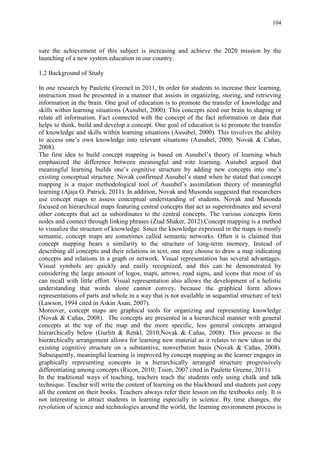 104
sure the achievement of this subject is increasing and achieve the 2020 mission by the
launching of a new system education in our country.
1.2 Background of Study
In one research by Paulette GreeneI in 2011, In order for students to increase their learning,
instruction must be presented in a manner that assists in organizing, storing, and retrieving
information in the brain. One goal of education is to promote the transfer of knowledge and
skills within learning situations (Ausubel, 2000). This concepts need our brain to shaping or
relate all information. Fact connected with the concept of the fact information or data that
helps to think, build and develop a concept. One goal of education is to promote the transfer
of knowledge and skills within learning situations (Ausubel, 2000). This involves the ability
to access one‟s own knowledge into relevant situations (Ausubel, 2000; Novak & Cañas,
2008).
The first idea to build concept mapping is based on Ausubel‟s theory of learning which
emphasized the difference between meaningful and rote learning. Ausubel argued that
meaningful learning builds one‟s cognitive structure by adding new concepts into one‟s
existing conceptual structure. Novak confirmed Ausubel‟s stand when he stated that concept
mapping is a major methodological tool of Ausubel‟s assimilation theory of meaningful
learning (Ajaja O. Patrick, 2011). In addition, Novak and Musonda suggested that researchers
use concept maps to assess conceptual understanding of students. Novak and Musonda
focused on hierarchical maps featuring central concepts that act as superordinates and several
other concepts that act as subordinates to the central concepts. The various concepts form
nodes and connect through linking phrases (Ziad Shaker, 2012).Concept mapping is a method
to visualize the structure of knowledge. Since the knowledge expressed in the maps is mostly
semantic, concept maps are sometimes called semantic networks. Often it is claimed that
concept mapping bears a similarity to the structure of long-term memory. Instead of
describing all concepts and their relations in text, one may choose to draw a map indicating
concepts and relations in a graph or network. Visual representation has several advantages.
Visual symbols are quickly and easily recognized, and this can be demonstrated by
considering the large amount of logos, maps, arrows, road signs, and icons that most of us
can recall with little effort. Visual representation also allows the development of a holistic
understanding that words alone cannot convey, because the graphical form allows
representations of parts and whole in a way that is not available in sequential structure of text
(Lawson, 1994 cited in Askin Asan, 2007).
Moreover, concept maps are graphical tools for organizing and representing knowledge
(Novak & Cañas, 2008). The concepts are presented in a hierarchical manner with general
concepts at the top of the map and the more specific, less general concepts arranged
hierarchically below (Gurlitt & Renkl, 2010;Novak & Cañas, 2008). This process in the
hierarchically arrangement allows for learning new material as it relates to new ideas in the
existing cognitive structure on a substantive, nonverbatim basis (Novak & Cañas, 2008).
Subsequently, meaningful learning is improved by concept mapping as the learner engages in
graphically representing concepts in a hierarchically arranged structure progressively
differentiating among concepts (Ricon, 2010; Tsien, 2007 cited in Paulette Greene, 2011).
In the traditional ways of teaching, teachers teach the students only using chalk and talk
technique. Teacher will write the content of learning on the blackboard and students just copy
all the content on their books. Teachers always refer their lesson on the textbooks only. It is
not interesting to attract students in learning especially in science. By time changes, the
revolution of science and technologies around the world, the learning environment process is
 