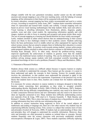 105
changes suitable with the new generation nowadays, teacher cannot use the old method
anymore and concept mapping is one of the new teaching styles, with the helping of concept
mapping, all the information in their brain will be connected with each other.
In science education, concept mapping has been widely recommended and used in a variety
of ways. According to research by Askin Asan, 2007 “ students better remember information
when it's represented and learned both visually and verbally. Concept mapping tools are
based on proven visual learning methodologies that help students think, learn and achieve.
Visual learning is absorbing information from illustrations, photos, diagrams, graphs,
symbols, icons and other visual models. By representing information spatially and with
images, students are able to focus in meaning and recognize and group similar ideas easily.
The use of concept mapping as a learning tool should therefore be more widely encouraged”.
Lastly, students enrolled in urban school districts that are underperforming in their science
classes are likely to face challenges related to their academic careers. Students achieving
below the basic performance level in middle school are often unprepared for rigorous high
school science courses that are aimed to prepare them in furthering their education in science
related fields (Ruby, 2006). As teachers work towards raising students‟ science achievement,
under-prepared students enrolled in urban school districts continue to fall behind (cited in Dr.
Navdeep Kaur Dosanjh, 2011). In other study, showed the problem-solving strategy
improved significantly the achievement of students in genetics more than the students
exposed to the traditional lecture method of teaching. This can be attributed to the fact that
problem solving strategy equips students with both conceptual scientific knowledge and
procedural knowledge on how to solve problems (Nnamdi S. Okoye and Okechukwu, 2006).
1.3 Statement of Research Problem
Students always think science as a difficult subject because it requires learners to employ
variety of methods to understand the concepts. Once learners get the concept, it is easier to
them understand and apply the concepts in their learning. Science for example physics
involves the calculations, so that students must understand the principal to apply in the
calculations. Science also involves the experiments. Experiments as the practical way on the
theory that students learn in class. Here, teachers can evaluate how far students understand
the lessons.
It is necessary for science educators to expose students to strategies designed to help them
become clearer concerning their perceptions as they relate to accepted scientific
understanding (Kerlin, McDonald, & Kelly, 2009; O‟Reilly & McNamara, 2007). Students,
especially those having difficulty comprehending new material, may need to be shown how
to make connections between known and new information and also need to be shown how
ideas are logically connected in text. Many students have difficulty understanding science
text materials (Yore & Craig, 1990 cited in E. Francine Guastello, T. Mark Beasley and
Richard C. Sinatra, 2000). This is show that many of students have a big problem to relate the
existing information they have with the new information they gain.
In addition to science instruction being neglected in favor of the tested subjects of
mathematic and reading or language arts, there are a few other reasons why students may be
experiencing difficulty learning science. First, science is a subject that contains more of rules
and principles (Ueckert & Newsome, 2008). If students lack an understanding of these rules
and principles they will struggle to understand the scientific information. Moreover, these
rules and principles are often presented to students as isolated ideas or concepts. Second,
students frequently enter the science classroom with previously established scientific
misconceptions (Thompson & Logue, 2007). These students experience difficulty replacing
 