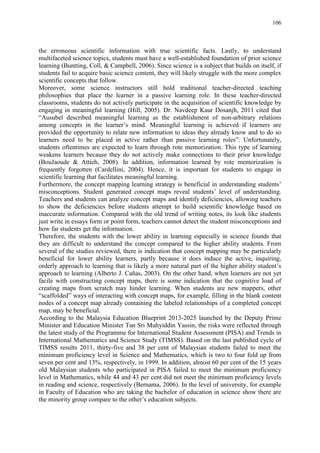 106
the erroneous scientific information with true scientific facts. Lastly, to understand
multifaceted science topics, students must have a well-established foundation of prior science
learning (Buntting, Coll, & Campbell, 2006). Since science is a subject that builds on itself, if
students fail to acquire basic science content, they will likely struggle with the more complex
scientific concepts that follow.
Moreover, some science instructors still hold traditional teacher-directed teaching
philosophies that place the learner in a passive learning role. In these teacher-directed
classrooms, students do not actively participate in the acquisition of scientific knowledge by
engaging in meaningful learning (Hill, 2005). Dr. Navdeep Kaur Dosanjh, 2011 cited that
“Ausubel described meaningful learning as the establishment of non-arbitrary relations
among concepts in the learner‟s mind. Meaningful learning is achieved if learners are
provided the opportunity to relate new information to ideas they already know and to do so
learners need to be placed in active rather than passive learning roles”. Unfortunately,
students oftentimes are expected to learn through rote memorization. This type of learning
weakens learners because they do not actively make connections to their prior knowledge
(BouJaoude & Attieh, 2008). In addition, information learned by rote memorization is
frequently forgotten (Cardellini, 2004). Hence, it is important for students to engage in
scientific learning that facilitates meaningful learning.
Furthermore, the concept mapping learning strategy is beneficial in understanding students‟
misconceptions. Student generated concept maps reveal students‟ level of understanding.
Teachers and students can analyze concept maps and identify deficiencies, allowing teachers
to show the deficiencies before students attempt to build scientific knowledge based on
inaccurate information. Compared with the old trend of writing notes, its look like students
just write in essays form or point form, teachers cannot detect the student misconceptions and
how far students get the information.
Therefore, the students with the lower ability in learning especially in science founds that
they are difficult to understand the concept compared to the higher ability students. From
several of the studies reviewed, there is indication that concept mapping may be particularly
beneficial for lower ability learners, partly because it does induce the active, inquiring,
orderly approach to learning that is likely a more natural part of the higher ability student‟s
approach to learning (Alberto J. Cañas, 2003). On the other hand, when learners are not yet
facile with constructing concept maps, there is some indication that the cognitive load of
creating maps from scratch may hinder learning. When students are new mappers, other
“scaffolded” ways of interacting with concept maps, for example, filling in the blank content
nodes of a concept map already containing the labeled relationships of a completed concept
map, may be beneficial.
According to the Malaysia Education Blueprint 2013-2025 launched by the Deputy Prime
Minister and Education Minister Tan Sri Muhyiddin Yassin, the risks were reflected through
the latest study of the Programme for International Student Assessment (PISA) and Trends in
International Mathematics and Science Study (TIMSS). Based on the last published cycle of
TIMSS results 2011, thirty-five and 38 per cent of Malaysian students failed to meet the
minimum proficiency level in Science and Mathematics, which is two to four fold up from
seven per cent and 13%, respectively, in 1999. In addition, almost 60 per cent of the 15 years
old Malaysian students who participated in PISA failed to meet the minimum proficiency
level in Mathematics, while 44 and 43 per cent did not meet the minimum proficiency levels
in reading and science, respectively (Bernama, 2006). In the level of university, for example
in Faculty of Education who are taking the bachelor of education in science show there are
the minority group compare to the other‟s education subjects.
 