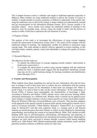 107
This is happen because science is orthodox and taught in traditional approach especially in
Malaysia. Many teachers are using traditional method to deliver the content of science to
students. Concept includes in science sometimes is difficult to understand, if the teacher only
using the traditional ways to deliver the content, it makes students not understand the concept
and get misconception on the information (Paulette Greene, 2011). Science actually is an
enjoyable subject hence teacher must change the traditional method of teaching to the
attractive ways for example using movies, using role model to relate with the process of
science or make a field trip to experience the real situations of science.
1.4 Purpose of Study
The purpose of this study is to investigate the effectiveness of using concept mapping
towards the achievement in biodiversity science form 2. The result will be compare with the
traditional method of teaching. The independent variable was defined as instruction using
concept maps. This study attempt to identify effective approach in science teaching, so this
will help teacher, students, parents, school and stakeholder to enhance the quality of science
education.
1.5 Research Objectives
The objectives for this study are:
1. To identify the effectiveness of concept mapping towards students‟ achievement in
biodiversity science form 2.
2. To compare the achievement in science using concept mapping with the traditional
method for form 2 students.results suggest that the proposition identifying concept
map may not be a useful learning strategy for learning vocabulary and identification
terms (Dosanjh, 2011).
2. Transfer and Metacognition
When students learn about something new and get the new information, they did not know
how to arrange it well in their brain, how to connect the new information with the existing
information before because all the information in their brain not arranged well. When to
recall it back, it so hard to them to take out the correct information. “In the terminology of
Novak (1998), if learners learn meaningfully, the transferability of knowledge is high.
According to Salomon and Perkins (1989), transfer occurs when previous learning affects
subsequent performance on a different task. Whether what is learned can be applied across
many settings or whether learning is always context-specific are issues raised about transfer.
Mayer & Wittrock (1996) have reviewed different views of transfer. They put their emphasis
on the approach of the specific transfer of general skills and the metacognitive transfer view”(
cited in E.Francine Guastello, T.Mark Beasley, Richard C. Sinatra,2012). In a research by
Ajaja O. Patrick,2011 said that meta cognition which is a strategy used in self directed
learning are mental processes that assist learners to reflect on their thinking by internalizing,
understanding, and recalling the content to be learned (Borich, 2004). They include invisible
thinking skills such as self-interrogation, self-checking, self-monitoring, and analyzing, as
well as memory aids (called mnemonics) for classifying and recalling content. Metacognitive
strategies are most easily conveyed to learners through a process called mental modeling
(Duffy et al. 1988; Rekrut 1999). Mental modeling helps students internalize, recall, and then
generalize problem solutions to different content at a later time.
 