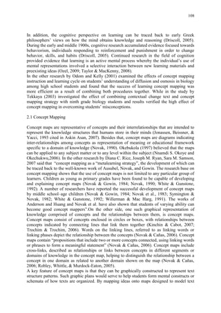 108
In addition, the cognitive perspective on learning can be traced back to early Greek
philosophers‟ views on how the mind obtains knowledge and reasoning (Driscoll, 2005).
During the early and middle 1900s, cognitive research accumulated evidence focused towards
behaviorism, individuals responding to reinforcement and punishment in order to change
behavior, skills, and habits (Driscoll, 2005). Continued research in the field of cognition
provided evidence that learning is an active mental process whereby the individual‟s use of
mental representations involved a selective interaction between new learning materials and
preexisting ideas (Ozel, 2009; Taylor & MacKenny, 2008).
In the other research by Odom and Kelly (2001) examined the effects of concept mapping
instruction and learning cycle on students‟ understanding of diffusion and osmosis in biology
among high school students and found that the success of learning concept mapping was
more efficient as a result of combining both procedures together. While in the study by
Tekkaya (2003) investigated the effect of combining contextual change text and concept
mapping strategy with ninth grade biology students and results verified the high effect of
concept mapping in overcoming students‟ misconceptions.
2.1 Concept Mapping
Concept maps are representative of concepts and their interrelationships that are intended to
represent the knowledge structures that humans store in their minds (Jonassen, Beissner, &
Yacci, 1993 cited in Askin Asan, 2007). Besides that, concept maps are diagrams indicating
inter-relationships among concepts as representation of meaning or educational framework
specific to a domain of knowledge (Novak, 1990). Okebukola (1997) believed that the maps
can be applied to any subject matter or to any level within the subject (Nnamdi S. Okoye and
Okechukwu,2006). In the other research by Diana C. Rice, Joseph M. Ryan, Sara M. Samson,
2007 said that “concept mapping as a “metalearning strategy”, the development of which can
be traced back to the well-known work of Ausubel, Novak, and Gowin. The research base on
concept mapping shows that the use of concept maps is not limited to any particular group of
learners. Children as young as primary grades have been found to be capable of developing
and explaining concept maps (Novak & Gowin, 1984; Novak, 1990; White & Gunstone,
1992). A number of researchers have reported the successful development of concept maps
by middle school–age children (Novak & Gowin, 1984; Novak et al., 1983; Symington &
Novak, 1982; White & Gunstone, 1992; Willerman & Mac Harg, 1991). The works of
Anderson and Huang and Novak et al. have also shown that students of varying ability can
become good concept mappers”.On the other side, one such graphical representation of
knowledge comprised of concepts and the relationships between them, is concept maps.
Concept maps consist of concepts enclosed in circles or boxes, with relationships between
concepts indicated by connecting lines that link them together (Kinchin & Cabot, 2007;
Trochim & Trochim, 2006). Words on the linking lines, referred to as linking words or
linking phases depict the relationship between the concepts (Novak & Cañas, 2006). Concept
maps contain “propositions that include two or more concepts connected, using linking words
or phrases to form a meaningful statement” (Novak & Cañas, 2006). Concept maps include
cross-links, described as relationships or links between concepts in different segments or
domains of knowledge in the concept map, helping to distinguish the relationship between a
concept in one domain as related to another domain shown on the map (Novak & Cañas,
2006; Robley, Whittle, & Murdock-Eaton, 2005).
A key feature of concept maps is that they can be graphically constructed to represent text
structure patterns. Such graphic plans would serve to help students form mental constructs or
schemata of how texts are organized. By mapping ideas onto maps designed to model text
 